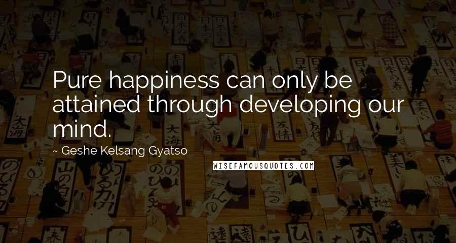 Geshe Kelsang Gyatso Quotes: Pure happiness can only be attained through developing our mind.