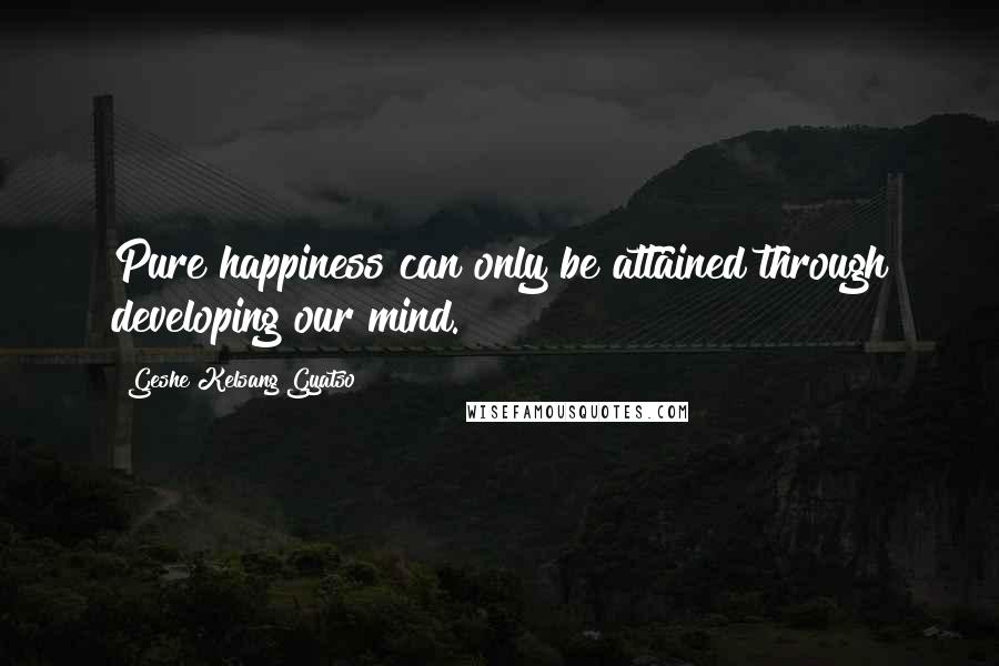 Geshe Kelsang Gyatso Quotes: Pure happiness can only be attained through developing our mind.