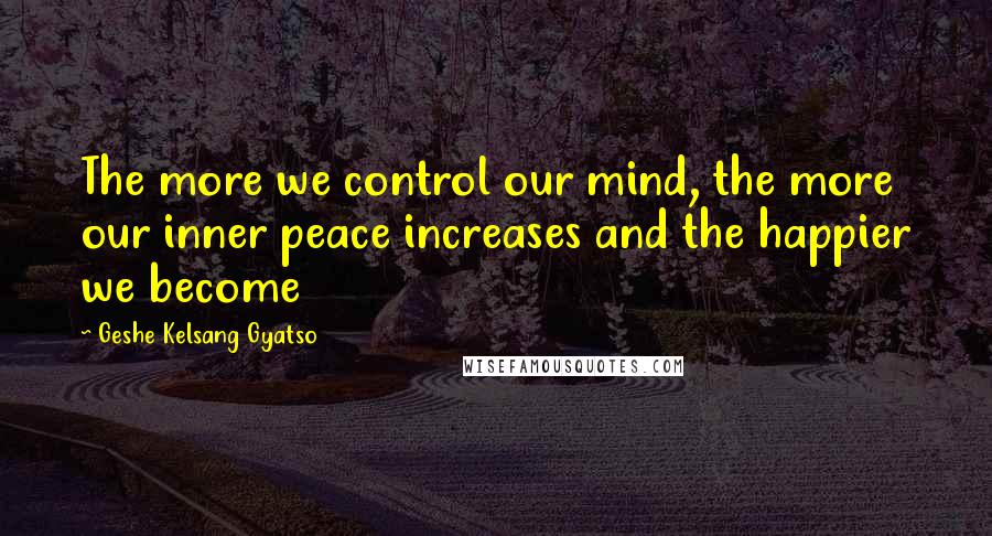 Geshe Kelsang Gyatso Quotes: The more we control our mind, the more our inner peace increases and the happier we become