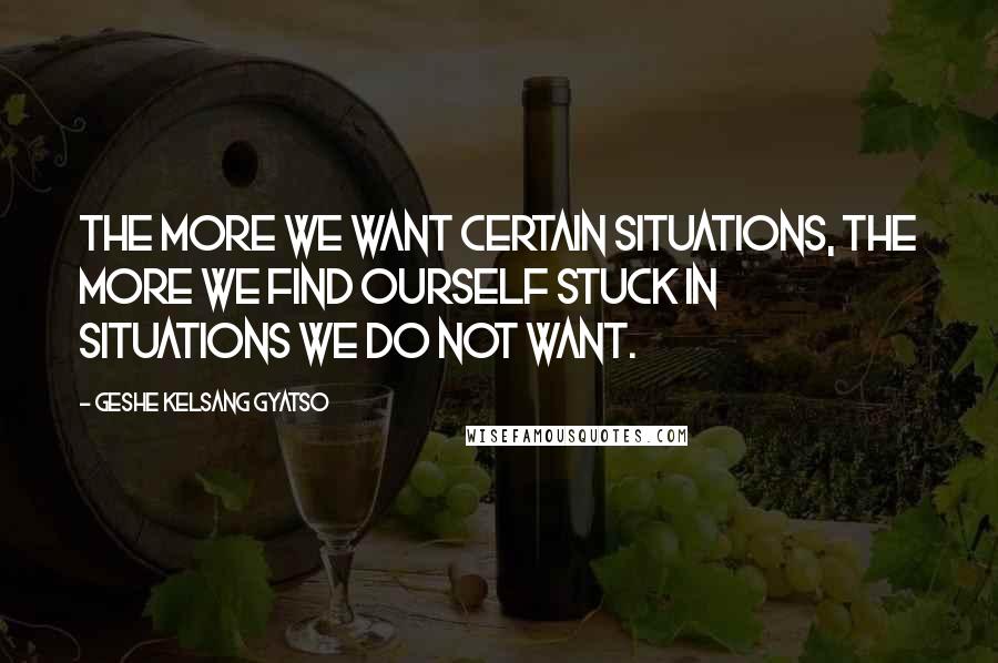 Geshe Kelsang Gyatso Quotes: The more we want certain situations, the more we find ourself stuck in situations we do not want.
