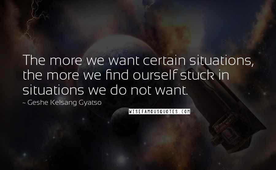 Geshe Kelsang Gyatso Quotes: The more we want certain situations, the more we find ourself stuck in situations we do not want.