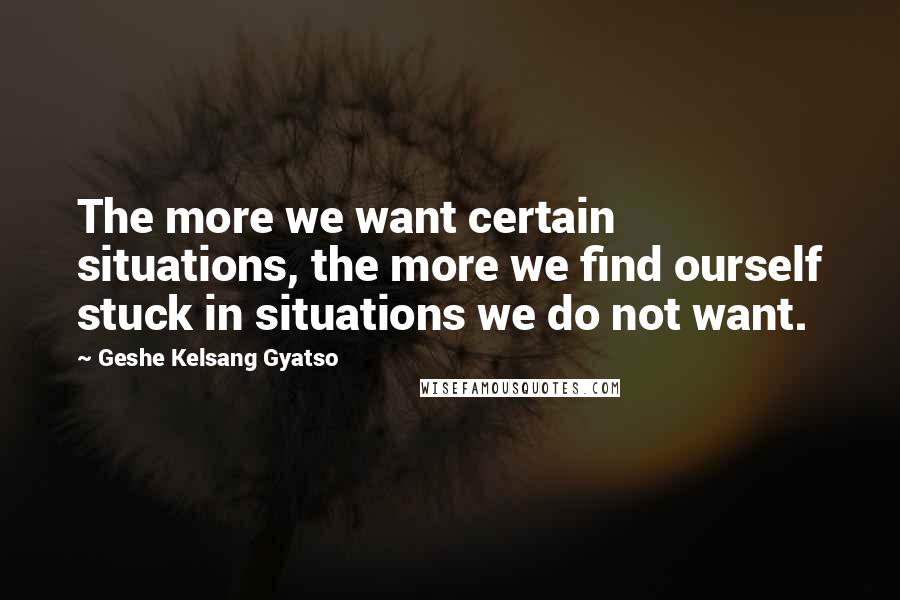 Geshe Kelsang Gyatso Quotes: The more we want certain situations, the more we find ourself stuck in situations we do not want.