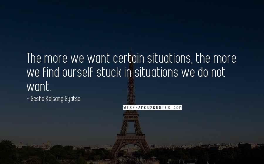 Geshe Kelsang Gyatso Quotes: The more we want certain situations, the more we find ourself stuck in situations we do not want.