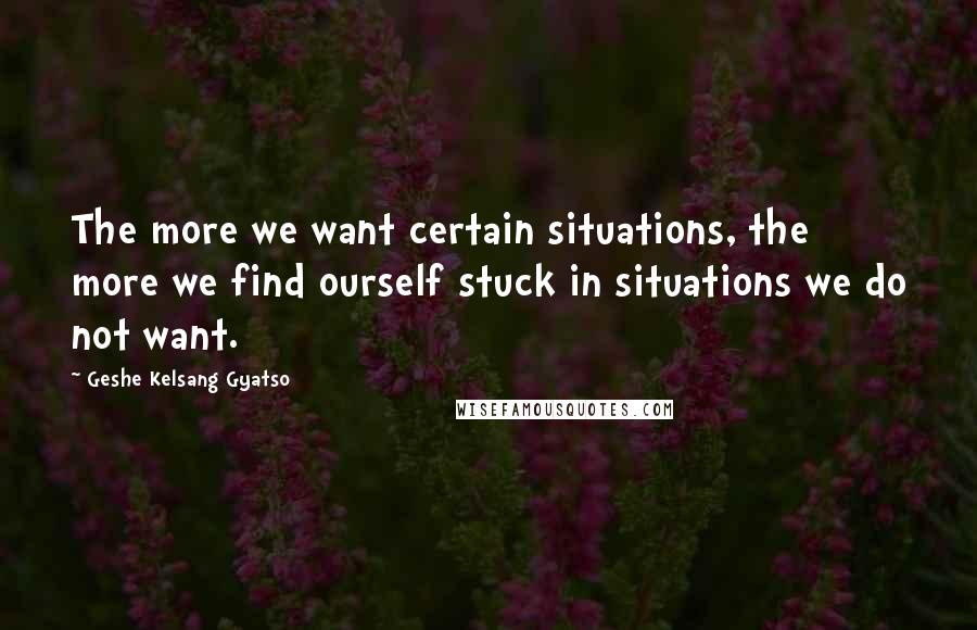 Geshe Kelsang Gyatso Quotes: The more we want certain situations, the more we find ourself stuck in situations we do not want.