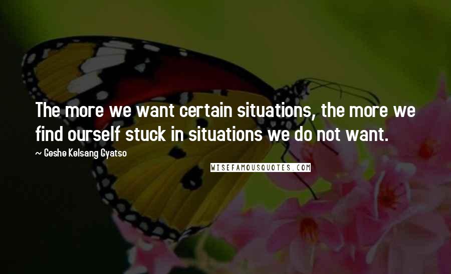 Geshe Kelsang Gyatso Quotes: The more we want certain situations, the more we find ourself stuck in situations we do not want.