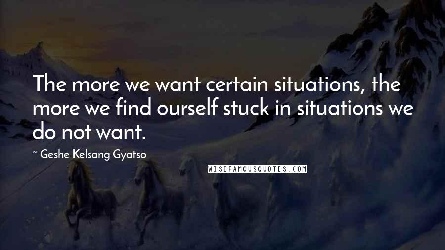 Geshe Kelsang Gyatso Quotes: The more we want certain situations, the more we find ourself stuck in situations we do not want.