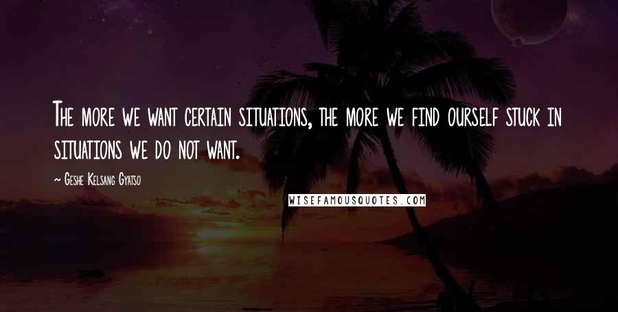 Geshe Kelsang Gyatso Quotes: The more we want certain situations, the more we find ourself stuck in situations we do not want.