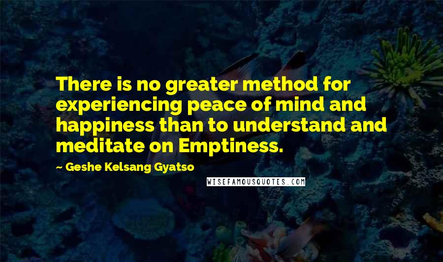 Geshe Kelsang Gyatso Quotes: There is no greater method for experiencing peace of mind and happiness than to understand and meditate on Emptiness.