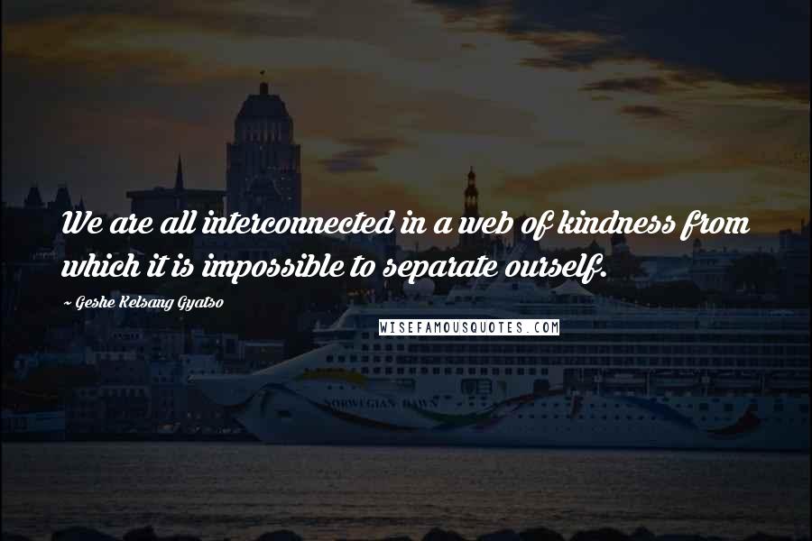 Geshe Kelsang Gyatso Quotes: We are all interconnected in a web of kindness from which it is impossible to separate ourself.