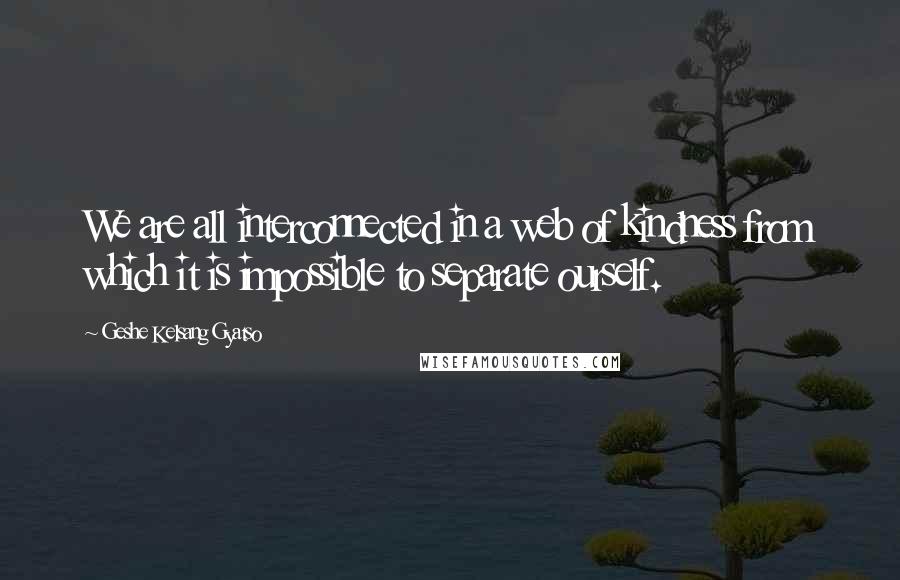 Geshe Kelsang Gyatso Quotes: We are all interconnected in a web of kindness from which it is impossible to separate ourself.