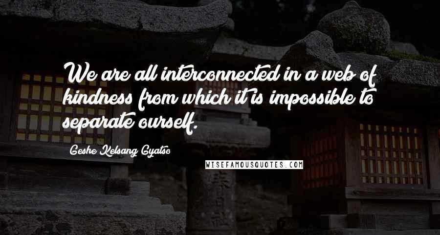 Geshe Kelsang Gyatso Quotes: We are all interconnected in a web of kindness from which it is impossible to separate ourself.