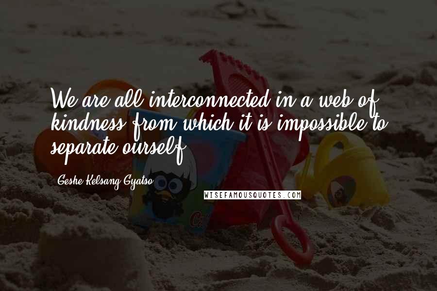 Geshe Kelsang Gyatso Quotes: We are all interconnected in a web of kindness from which it is impossible to separate ourself.