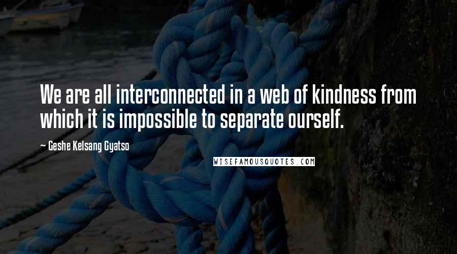 Geshe Kelsang Gyatso Quotes: We are all interconnected in a web of kindness from which it is impossible to separate ourself.