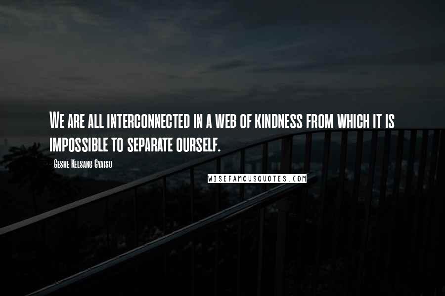 Geshe Kelsang Gyatso Quotes: We are all interconnected in a web of kindness from which it is impossible to separate ourself.