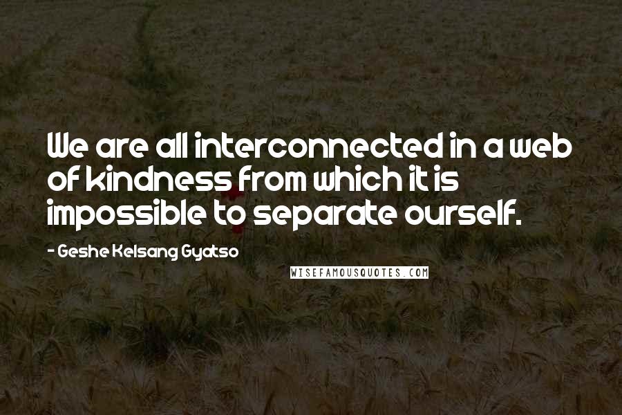 Geshe Kelsang Gyatso Quotes: We are all interconnected in a web of kindness from which it is impossible to separate ourself.