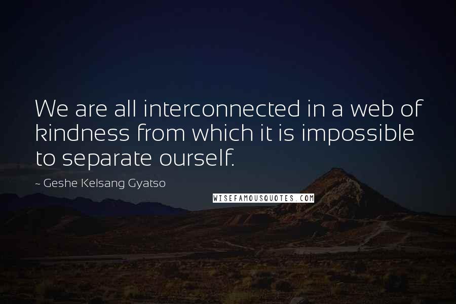Geshe Kelsang Gyatso Quotes: We are all interconnected in a web of kindness from which it is impossible to separate ourself.