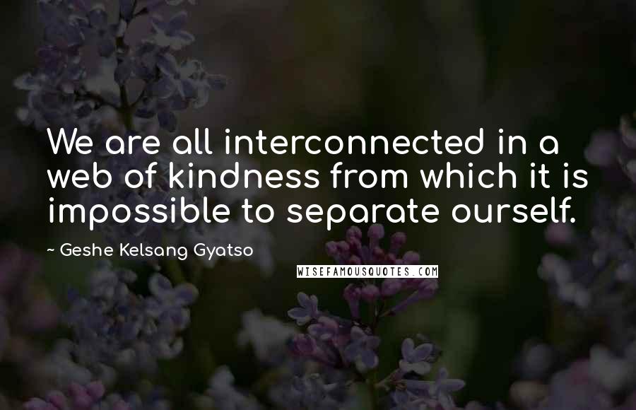 Geshe Kelsang Gyatso Quotes: We are all interconnected in a web of kindness from which it is impossible to separate ourself.