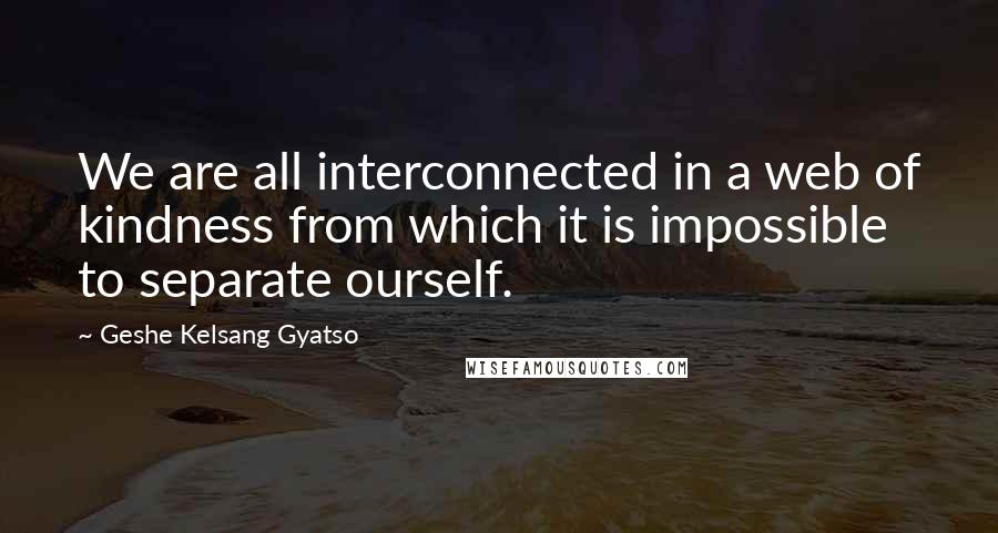 Geshe Kelsang Gyatso Quotes: We are all interconnected in a web of kindness from which it is impossible to separate ourself.