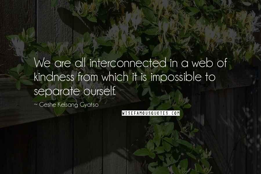 Geshe Kelsang Gyatso Quotes: We are all interconnected in a web of kindness from which it is impossible to separate ourself.