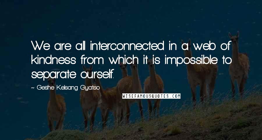 Geshe Kelsang Gyatso Quotes: We are all interconnected in a web of kindness from which it is impossible to separate ourself.