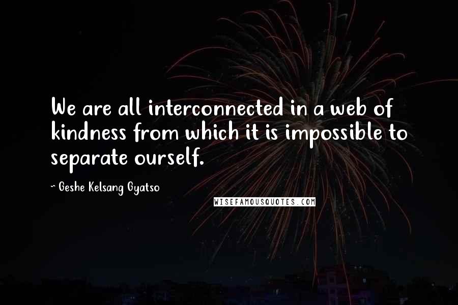 Geshe Kelsang Gyatso Quotes: We are all interconnected in a web of kindness from which it is impossible to separate ourself.