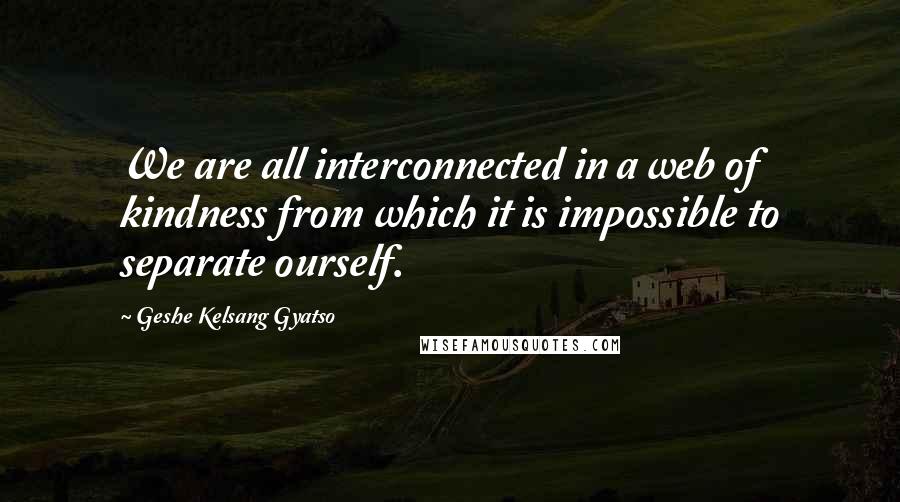 Geshe Kelsang Gyatso Quotes: We are all interconnected in a web of kindness from which it is impossible to separate ourself.