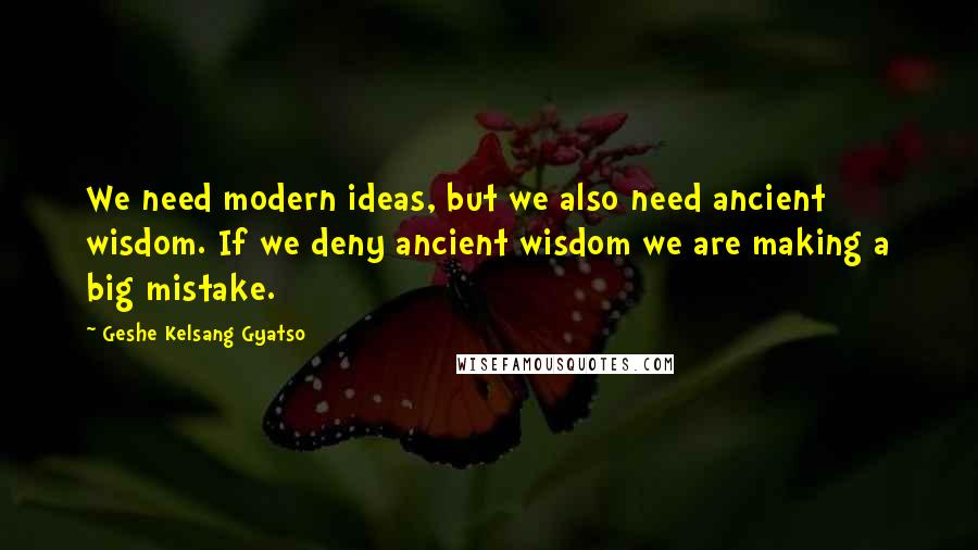 Geshe Kelsang Gyatso Quotes: We need modern ideas, but we also need ancient wisdom. If we deny ancient wisdom we are making a big mistake.