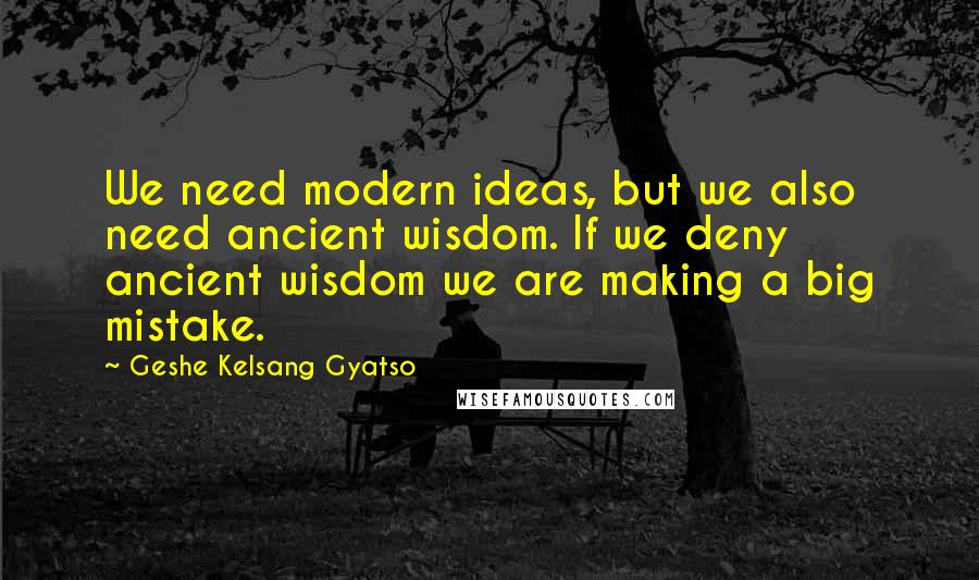 Geshe Kelsang Gyatso Quotes: We need modern ideas, but we also need ancient wisdom. If we deny ancient wisdom we are making a big mistake.