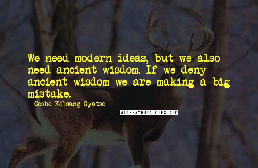 Geshe Kelsang Gyatso Quotes: We need modern ideas, but we also need ancient wisdom. If we deny ancient wisdom we are making a big mistake.