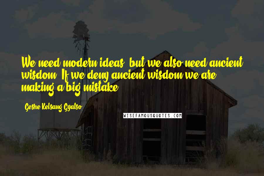 Geshe Kelsang Gyatso Quotes: We need modern ideas, but we also need ancient wisdom. If we deny ancient wisdom we are making a big mistake.