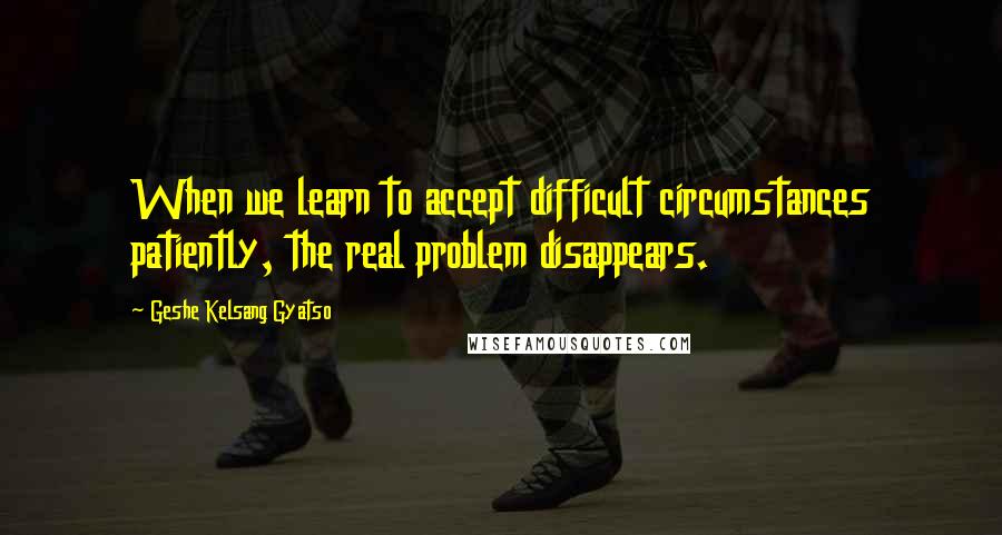 Geshe Kelsang Gyatso Quotes: When we learn to accept difficult circumstances patiently, the real problem disappears.