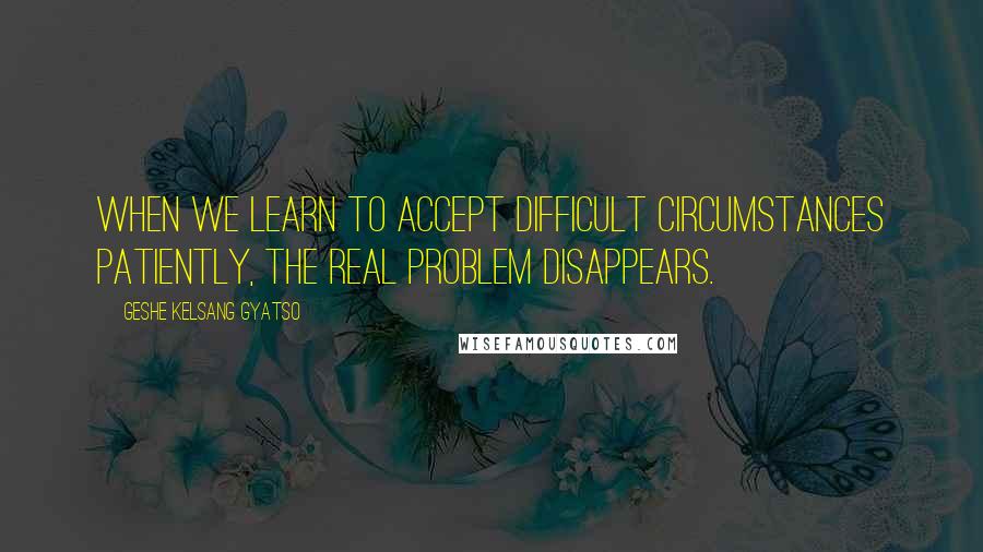 Geshe Kelsang Gyatso Quotes: When we learn to accept difficult circumstances patiently, the real problem disappears.