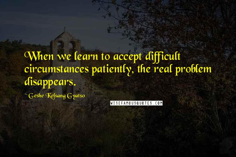 Geshe Kelsang Gyatso Quotes: When we learn to accept difficult circumstances patiently, the real problem disappears.