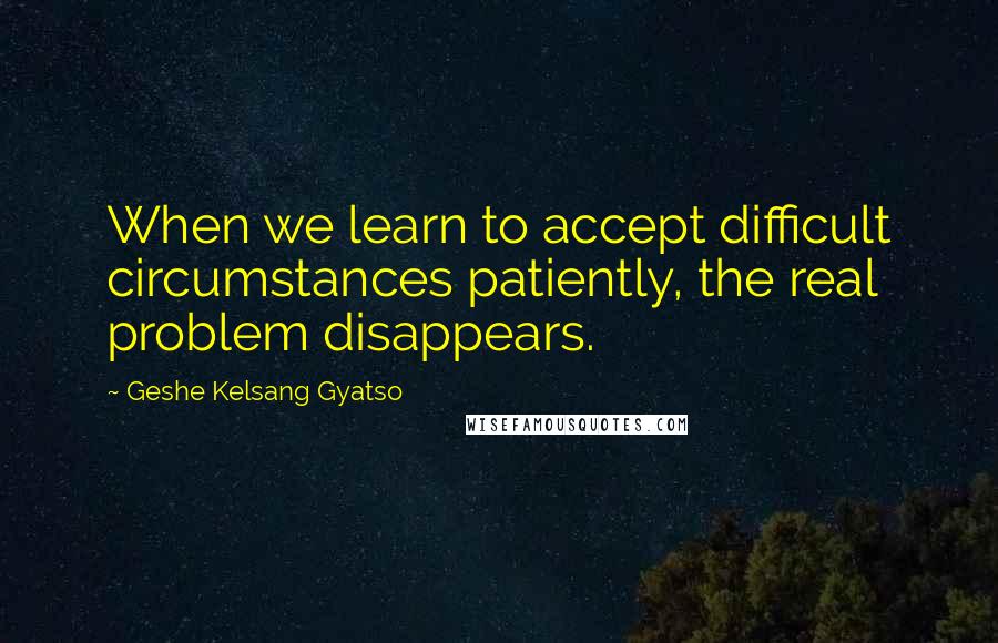 Geshe Kelsang Gyatso Quotes: When we learn to accept difficult circumstances patiently, the real problem disappears.