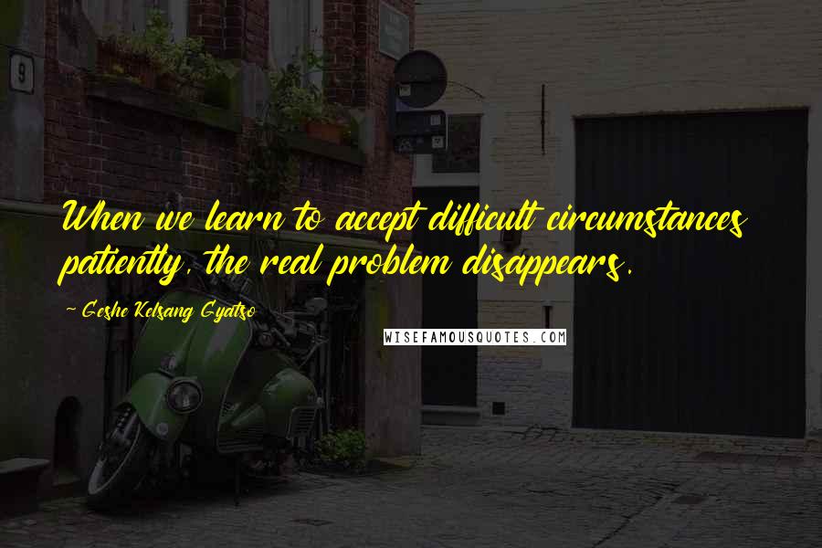 Geshe Kelsang Gyatso Quotes: When we learn to accept difficult circumstances patiently, the real problem disappears.