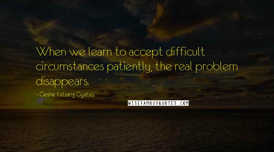 Geshe Kelsang Gyatso Quotes: When we learn to accept difficult circumstances patiently, the real problem disappears.