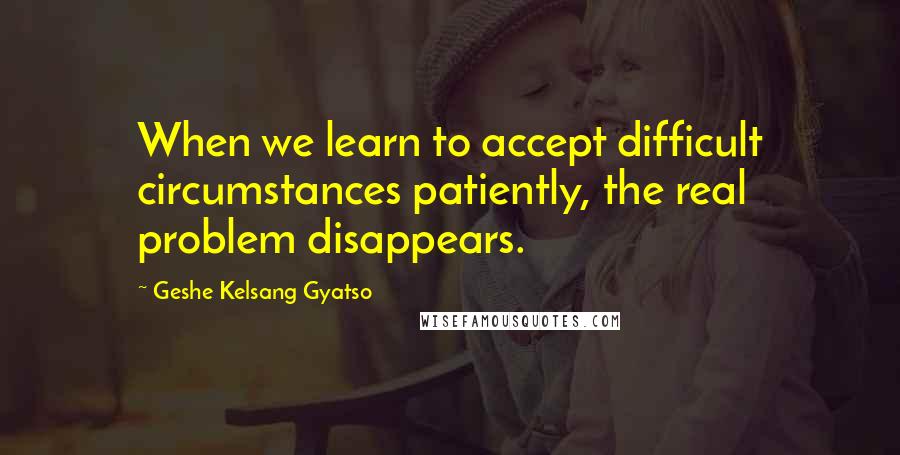 Geshe Kelsang Gyatso Quotes: When we learn to accept difficult circumstances patiently, the real problem disappears.