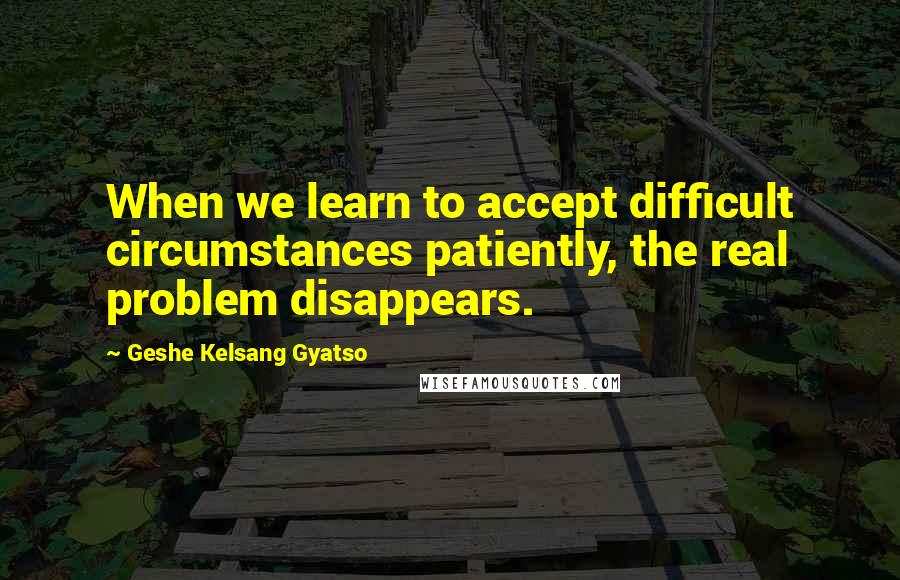 Geshe Kelsang Gyatso Quotes: When we learn to accept difficult circumstances patiently, the real problem disappears.