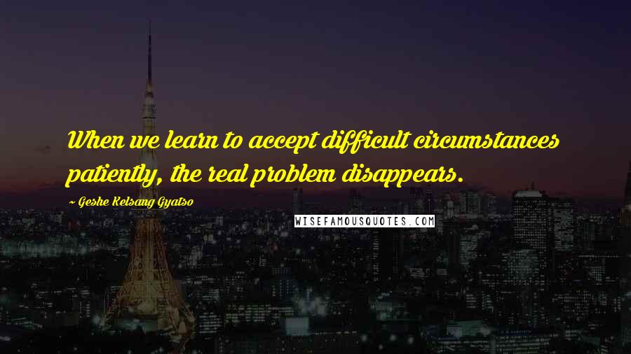 Geshe Kelsang Gyatso Quotes: When we learn to accept difficult circumstances patiently, the real problem disappears.