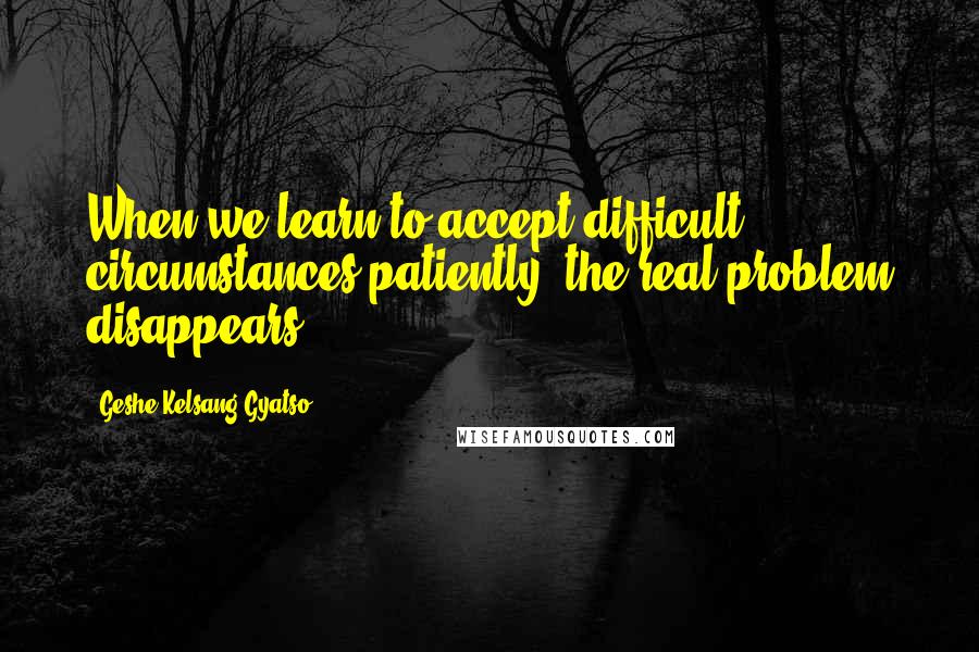 Geshe Kelsang Gyatso Quotes: When we learn to accept difficult circumstances patiently, the real problem disappears.