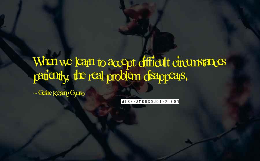 Geshe Kelsang Gyatso Quotes: When we learn to accept difficult circumstances patiently, the real problem disappears.