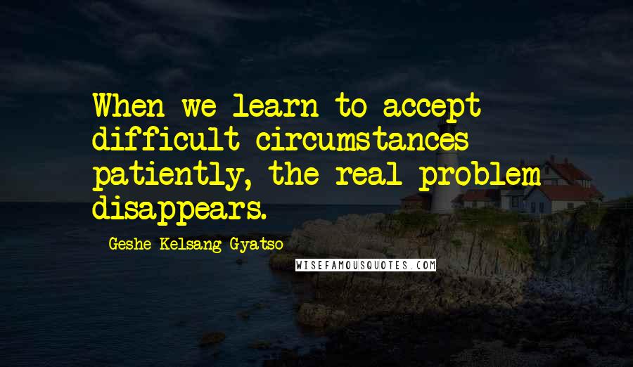 Geshe Kelsang Gyatso Quotes: When we learn to accept difficult circumstances patiently, the real problem disappears.