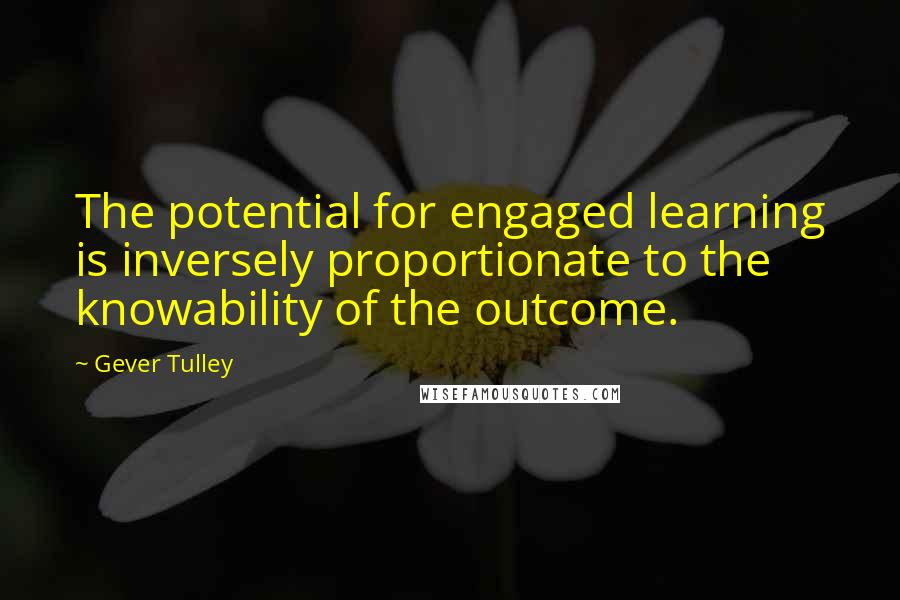 Gever Tulley Quotes: The potential for engaged learning is inversely proportionate to the knowability of the outcome.