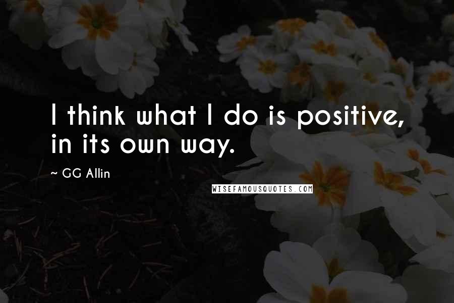 GG Allin Quotes: I think what I do is positive, in its own way.