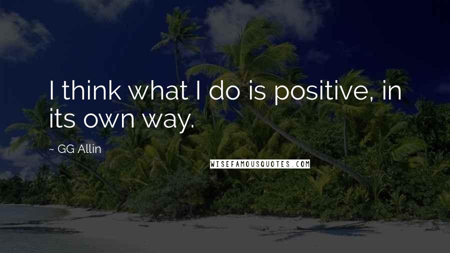 GG Allin Quotes: I think what I do is positive, in its own way.