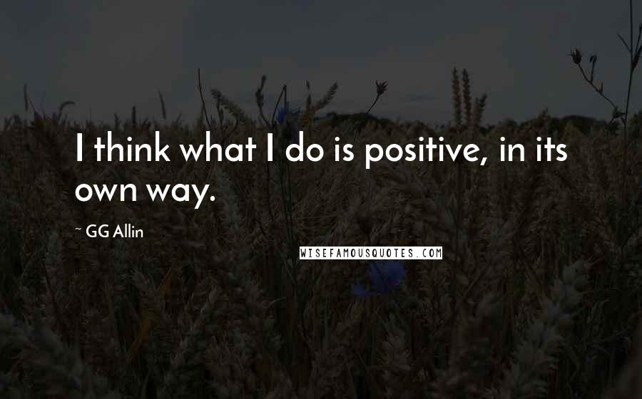 GG Allin Quotes: I think what I do is positive, in its own way.