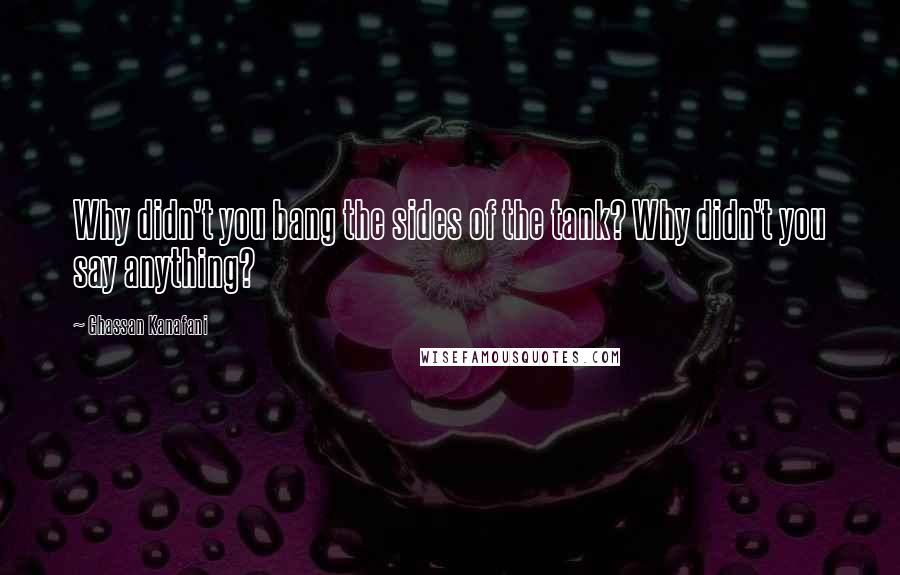 Ghassan Kanafani Quotes: Why didn't you bang the sides of the tank? Why didn't you say anything?