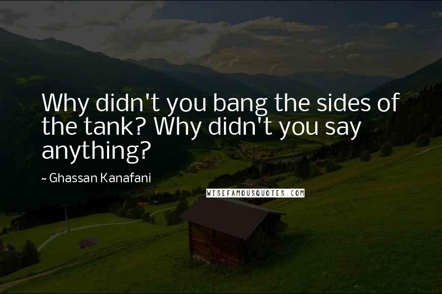 Ghassan Kanafani Quotes: Why didn't you bang the sides of the tank? Why didn't you say anything?