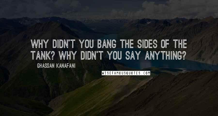 Ghassan Kanafani Quotes: Why didn't you bang the sides of the tank? Why didn't you say anything?