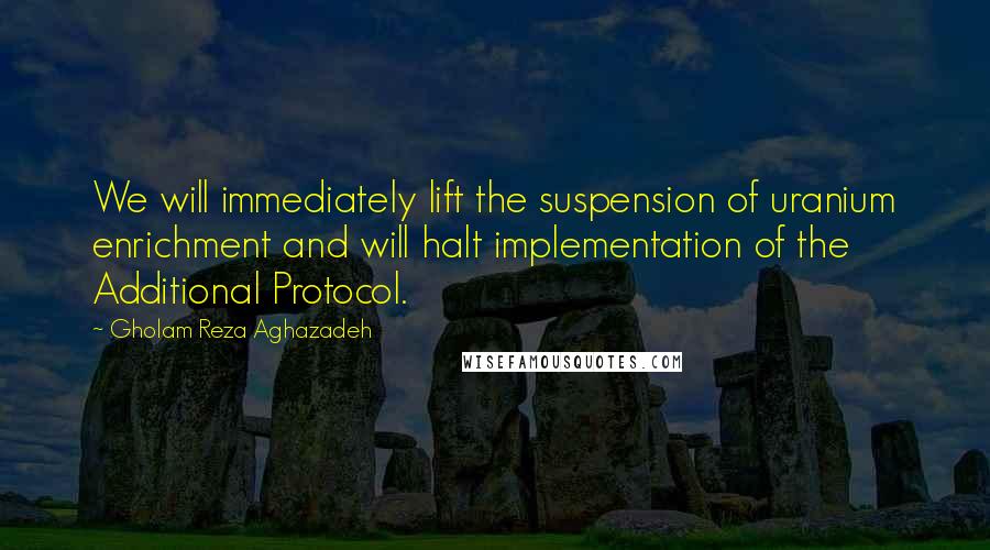 Gholam Reza Aghazadeh Quotes: We will immediately lift the suspension of uranium enrichment and will halt implementation of the Additional Protocol.